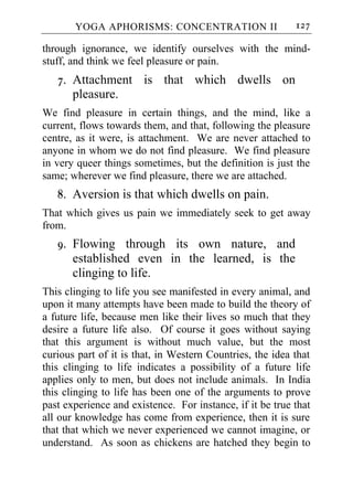 YOGA APHORISMS: CONCENTRATION II                    127

through ignorance, we identify ourselves with the mind-
stuff, and think we feel pleasure or pain.
   7. Attachment is that which dwells on
      pleasure.
We find pleasure in certain things, and the mind, like a
current, flows towards them, and that, following the pleasure
centre, as it were, is attachment. We are never attached to
anyone in whom we do not find pleasure. We find pleasure
in very queer things sometimes, but the definition is just the
same; wherever we find pleasure, there we are attached.
   8. Aversion is that which dwells on pain.
That which gives us pain we immediately seek to get away
from.
   9. Flowing through its own nature, and
      established even in the learned, is the
      clinging to life.
This clinging to life you see manifested in every animal, and
upon it many attempts have been made to build the theory of
a future life, because men like their lives so much that they
desire a future life also. Of course it goes without saying
that this argument is without much value, but the most
curious part of it is that, in Western Countries, the idea that
this clinging to life indicates a possibility of a future life
applies only to men, but does not include animals. In India
this clinging to life has been one of the arguments to prove
past experience and existence. For instance, if it be true that
all our knowledge has come from experience, then it is sure
that that which we never experienced we cannot imagine, or
understand. As soon as chickens are hatched they begin to
 