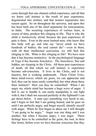 YOGA APHORISMS: CONCENTRATION II                      129

come through that one channel called experience, and all that
we know call instinct is the result of past experience,
degenerated into instinct, and that instinct regenerates into
reason again. So on throughout the universe, and upon this
has been built one of the chief arguments for reincarnation,
in India. The recurring experiences of various fears, in
course of time, produce this clinging to life. That is why the
child is instinctively afraid, because the past experience of
pain is there. Even in the most learned men, who know that
this body will go, and who say “never mind: we have
hundreds of bodies; the soul cannot die”—even in them,
with all their intellectual conviction, we still find this
clinging to life. What is this clinging to life? We have seen
that it has become instinctive. In the psychological language
of Yoga if has become Samskaras. The Samskaras, fine and
hidden, are sleeping in the Chitta. All these past experiences
of death, all that which we call instinct, is experience
become sub-conscious. It lives in the Chitta, and is not
inactive, but is working underneath. These Chitta Vrttis,
these mind-waves, which are gross, we can appreciate and
feel; they can be more easily controlled, but what about these
finer instincts? How can they be controlled? When I am
angry my whole mind has become a huge wave of anger. I
feel it, see it, handle it, can easily manipulate it, can fight
with it, but I shall not succeed perfectly in the fightuntil I can
get down below. A man says something very harsh to me,
and I begin to feel that I am getting heated, and he goes on
until I am perfectly angry, and forget myself, identify myself
with anger. When he first began to abuse me I still thought
“I am going to be angry.” Anger was one thing and I was
another, but when I became angry, I was anger. These
feelings have to be controlled in the germ, the root, in their
fine forms, before even we have become conscious that they
 
