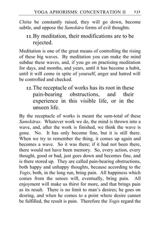 YOGA APHORISMS: CONCENTRATION II                     131

Chitta be constantly raised, they will go down, become
subtle, and oppose the Samskara forms of evil thoughts.
   11. By meditation, their modifications are to be
       rejected.
Meditation is one of the great means of controlling the rising
of these big waves. By meditation you can make the mind
subdue these waves, and, if you go on practising meditation
for days, and months, and years, until it has become a habit,
until it will come in spite of yourself, anger and hatred will
be controlled and checked.
   12. The receptacle of works has its root in these
       pain-bearing obstructions, and their
       experience in this visible life, or in the
       unseen life.
By the receptacle of works is meant the sum-total of these
Samskaras. Whatever work we do, the mind is thrown into a
wave, and, after the work is finished, we think the wave is
gone. No. It has only become fine, but it is still there.
When we try to remember the thing, it comes up again and
becomes a wave. So it was there; if it had not been there,
there would not have been memory. So, every action, every
thought, good or bad, just goes down and becomes fine, and
is there stored up. They are called pain-bearing obstructions,
both happy and unhappy thoughts, because according to the
Yogis, both, in the long run, bring pain. All happiness which
comes from the senses will, eventually, bring pain. All
enjoyment will make us thirst for more, and that brings pain
as its result. There is no limit to man’s desires; he goes on
desring, and when he comes to a point where desire cannot
be fulfilled, the result is pain. Therefore the Yogis regard the
 
