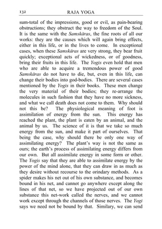 132                    RAJA YOGA

sum-total of the impressions, good or evil, as pain-bearing
obstructions; they obstruct the way to freedom of the Soul.
It is the same with the Samskaras, the fine roots of all our
works: they are the causes which will again bring effects,
either in this life, or in the lives to come. In exceptional
cases, when these Samskaras are very strong, they bear fruit
quickly; exceptional acts of wickedness, or of goodness,
bring their fruits in this life. The Yogis even hold that men
who are able to acquire a tremendous power of good
Samskaras do not have to die, but, even in this life, can
change their bodies into god-bodies. There are several cases
mentioned by the Yogis in their books. These men change
the very material of their bodies; they re-arrange the
molecules in such fashion that they have no more sickness,
and what we call death does not come to them. Why should
not this be?        The physiological meaning of foot is
assimilation of energy from the sun. This energy has
reached the plant, the plant is eaten by an animal, and the
animal by us. The science of it is that we take so much
energy from the sun, and make it part of ourselves. That
being the case, why should there be only one way of
assimilating energy? The plant’s way is not the same as
ours; the earth’s process of assimilating energy differs from
our own. But all assimilate energy in some form or other.
The Yogis say that they are able to assimilate energy by the
power of the mind alone, that they can draw in as much as
they desire without recourse to the orindary methods. As a
spider makes his net out of his own substance, and becomes
bound in his net, and cannot go anywhere except along the
lines of that net, so we have projected out of our own
substance this net-work called the nerves, and we cannot
work except through the channels of those nerves. The Yogi
says we need not be bound by that. Similary, we can send
 