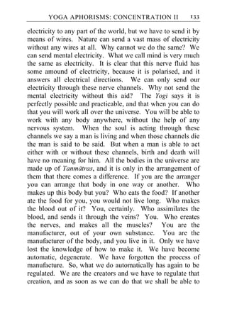 YOGA APHORISMS: CONCENTRATION II                    133

electricity to any part of the world, but we have to send it by
means of wires. Nature can send a vast mass of electricity
without any wires at all. Why cannot we do the same? We
can send mental electricity. What we call mind is very much
the same as electricity. It is clear that this nerve fluid has
some amound of electricity, because it is polarised, and it
answers all electrical directions. We can only send our
electricity through these nerve channels. Why not send the
mental electricity without this aid? The Yogi says it is
perfectly possible and practicable, and that when you can do
that you will work all over the universe. You will be able to
work with any body anywhere, without the help of any
nervous system. When the soul is acting through these
channels we say a man is living and when those channels die
the man is said to be said. But when a man is able to act
either with or without these channels, birth and death will
have no meaning for him. All the bodies in the universe are
made up of Tanmatras, and it is only in the arrangement of
them that there comes a difference. If you are the arranger
you can arrange that body in one way or another. Who
makes up this body but you? Who eats the food? If another
ate the food for you, you would not live long. Who makes
the blood out of it? You, certainly. Who assimilates the
blood, and sends it through the veins? You. Who creates
the nerves, and makes all the muscles? You are the
manufacturer, out of your own substance. You are the
manufacturer of the body, and you live in it. Only we have
lost the knowledge of how to make it. We have become
automatic, degenerate. We have forgotten the process of
manufacture. So, what we do automatically has again to be
regulated. We are the creators and we have to regulate that
creation, and as soon as we can do that we shall be able to
 