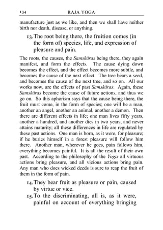 134                     RAJA YOGA

manufacture just as we like, and then we shall have neither
birth nor death, disease, or anything.
      13. The root being there, the fruition comes (in
          the form of) species, life, and expression of
          pleasure and pain.
The roots, the causes, the Samskaras being there, they again
manifest, and form the effects. The cause dying down
becomes the effect, and the effect becomes more subtle, and
becomes the cause of the next effect. The tree bears a seed,
and becomes the cause of the next tree, and so on. All our
works now, are the effects of past Samskaras. Again, these
Samskaras become the cause of future actions, and thus we
go on. So this aphorism says that the cause being there, the
fruit must come, in the form of species; one will be a man,
another an angel, another an animal, another a demon. Then
there are different effects in life; one man lives fifty years,
another a hundred, and another dies in two years, and never
attains maturity; all these differences in life are regulated by
these past actions. One man is born, as it were, for pleasure;
if he buries himself in a forest pleasure will follow him
there. Another man, wherever he goes, pain follows him,
everything becomes painful. It is all the result of their own
past. According to the philosophy of the Yogis all virtuous
actions bring pleasure, and all vicious actions bring pain.
Any man who does wicked deeds is sure to reap the fruit of
them in the form of pain.
      14. They bear fruit as pleasure or pain, caused
          by virtue or vice.
      15. To the discriminating, all is, as it were,
          painful on account of everything bringing
 