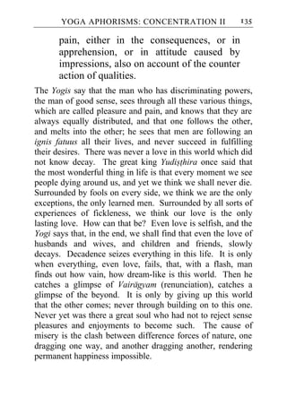 YOGA APHORISMS: CONCENTRATION II                    135

       pain, either in the consequences, or in
       apprehension, or in attitude caused by
       impressions, also on account of the counter
       action of qualities.
The Yogis say that the man who has discriminating powers,
the man of good sense, sees through all these various things,
which are called pleasure and pain, and knows that they are
always equally distributed, and that one follows the other,
and melts into the other; he sees that men are following an
ignis fatuus all their lives, and never succeed in fulfilling
their desires. There was never a love in this world which did
not know decay. The great king Yudisthira once said that
the most wonderful thing in life is that every moment we see
people dying around us, and yet we think we shall never die.
Surrounded by fools on every side, we think we are the only
exceptions, the only learned men. Surrounded by all sorts of
experiences of fickleness, we think our love is the only
lasting love. How can that be? Even love is selfish, and the
Yogi says that, in the end, we shall find that even the love of
husbands and wives, and children and friends, slowly
decays. Decadence seizes everything in this life. It is only
when everything, even love, fails, that, with a flash, man
finds out how vain, how dream-like is this world. Then he
catches a glimpse of Vairagyam (renunciation), catches a
glimpse of the beyond. It is only by giving up this world
that the other comes; never through building on to this one.
Never yet was there a great soul who had not to reject sense
pleasures and enjoyments to become such. The cause of
misery is the clash between difference forces of nature, one
dragging one way, and another dragging another, rendering
permanent happiness impossible.
 