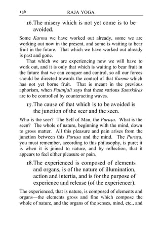 136                     RAJA YOGA

      16. The misery which is not yet come is to be
          avoided.
Some Karma we have worked out already, some we are
working out now in the present, and some is waiting to bear
fruit in the future. That which we have worked out already
is past and gone.
    That which we are experiencing now we will have to
work out, and it is only that which is waiting to bear fruit in
the future that we can conquer and control, so all our forces
should be directed towards the control of that Karma which
has not yet borne fruit. That is meant in the previous
aphorism, when Patanjali says that these various Samskaras
are to be controlled by counteracting waves.
      17. The cause of that which is to be avoided is
          the junction of the seer and the seen.
Who is the seer? The Self of Man, the Purusa. What is the
seen? The whole of nature, beginning with the mind, down
to gross matter. All this pleasure and pain arises from the
junction between this Purusa and the mind. The Purusa,
you must remember, according to this philosophy, is pure; it
is when it is joined to nature, and by reflection, that it
appears to feel either pleasure or pain.
      18. The experienced is composed of elements
          and organs, is of the nature of illumination,
          action and intertia, and is for the purpose of
          experience and release (of the experiencer).
The experienced, that is nature, is composed of elements and
organs—the elements gross and fine which compose the
whole of nature, and the organs of the senses, mind, etc., and
 