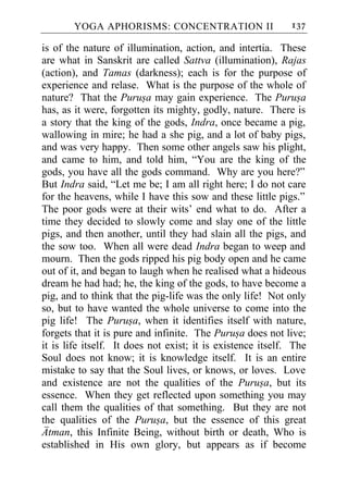 YOGA APHORISMS: CONCENTRATION II                      137

is of the nature of illumination, action, and intertia. These
are what in Sanskrit are called Sattva (illumination), Rajas
(action), and Tamas (darkness); each is for the purpose of
experience and relase. What is the purpose of the whole of
nature? That the Purusa may gain experience. The Purusa
has, as it were, forgotten its mighty, godly, nature. There is
a story that the king of the gods, Indra, once became a pig,
wallowing in mire; he had a she pig, and a lot of baby pigs,
and was very happy. Then some other angels saw his plight,
and came to him, and told him, “You are the king of the
gods, you have all the gods command. Why are you here?”
But Indra said, “Let me be; I am all right here; I do not care
for the heavens, while I have this sow and these little pigs.”
The poor gods were at their wits’ end what to do. After a
time they decided to slowly come and slay one of the little
pigs, and then another, until they had slain all the pigs, and
the sow too. When all were dead Indra began to weep and
mourn. Then the gods ripped his pig body open and he came
out of it, and began to laugh when he realised what a hideous
dream he had had; he, the king of the gods, to have become a
pig, and to think that the pig-life was the only life! Not only
so, but to have wanted the whole universe to come into the
pig life! The Purusa, when it identifies itself with nature,
forgets that it is pure and infinite. The Purusa does not live;
it is life itself. It does not exist; it is existence itself. The
Soul does not know; it is knowledge itself. It is an entire
mistake to say that the Soul lives, or knows, or loves. Love
and existence are not the qualities of the Purusa, but its
essence. When they get reflected upon something you may
call them the qualities of that something. But they are not
the qualities of the Purusa, but the essence of this great
Atman, this Infinite Being, without birth or death, Who is
established in His own glory, but appears as if become
 