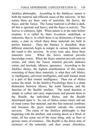 YOGA APHORISMS: CONCENTRATION II                     139

Sankhya philosophy. According to the Sankhyas, nature is
both the material and efficient cause of this universe. In this
nature there are three sorts of materials, the Sattva, the
Rajas, and the Tamas. The Tamas material is all that is dark,
all that is ignorant and heavy; and the Rajas is activity. The
Sattvas is calmness, light. When nature is in the state before
creation, it is called by them Avyaktam, undefined, or
indiscrete; that is, in which there is no distinction of form or
name, a state in which these three materials are held in
perfect balance. Then the balance is disturbed, these
different materials begin to mingle in various fashions, and
the result is this universe. In every man, also, these three
materials exist.        When the Sattva material prevails
knowledge comes. When the Rajas material prevails activity
comes, and when the Tamas material prevails darkness
comes and lassitude, idleness, ignorance. According to the
Sankhya theory, the highest manifestation of this nature,
consisting of these three materials, is what they call Mahat,
or intelligence, universal intelligence, and each human mind
is a part of that cosmic intelligence. Then out of Mahat
comes the mind. In the Sankhya Psychology there is a sharp
distinction between Manas, the mind function, and the
function of the Buddhi intellect. The mind function is
simply to collect and carry impressions and present them to
the Buddhi, the individual Mahat, and the Buddhi
determined upon it. So, out of Mahat comes mind, and out
of mind comes fine material, and this fine material combines
and becomes the gross material outside—the external
universe. The claim of the Sankhya philosophy is that
beginning with the intellect, and coming down to a block of
stone, all has come out of the same thing, only as finer or
grosser states of existence. The Buddhi is the finest state of
existence of the materials, and then comes Ahamkara,
 