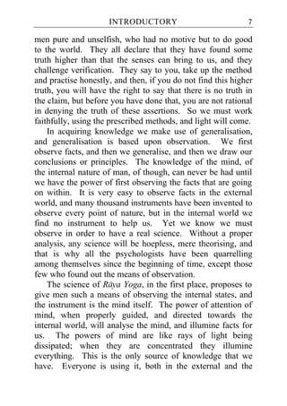 INTRODUCTORY                            7

men pure and unselfish, who had no motive but to do good
to the world. They all declare that they have found some
truth higher than that the senses can bring to us, and they
challenge verification. They say to you, take up the method
and practise honestly, and then, if you do not find this higher
truth, you will have the right to say that there is no truth in
the claim, but before you have done that, you are not rational
in denying the truth of these assertions. So we must work
faithfully, using the prescribed methods, and light will come.
    In acquiring knowledge we make use of generalisation,
and generalisation is based upon observation. We first
observe facts, and then we generalise, and then we draw our
conclusions or principles. The knowledge of the mind, of
the internal nature of man, of though, can never be had until
we have the power of first observing the facts that are going
on within. It is very easy to observe facts in the external
world, and many thousand instruments have been invented to
observe every point of nature, but in the internal world we
find no instrument to help us. Yet we know we must
observe in order to have a real science. Without a proper
analysis, any science will be hoepless, mere theorising, and
that is why all the psychologists have been quarrelling
among themselves since the beginning of time, except those
few who found out the means of observation.
    The science of Raya Yoga, in the first place, proposes to
give men such a means of observing the internal states, and
the instrument is the mind itself. The power of attention of
mind, when properly guided, and directed towards the
internal world, will analyse the mind, and illumine facts for
us. The powers of mind are like rays of light being
dissipated; when they are concentrated they illumine
everything. This is the only source of knowledge that we
have. Everyone is using it, both in the external and the
 