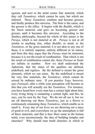 140                      RAJA YOGA

egoism, and next to the mind comes fine material, which
they call Tanmatras, which cannot be seen, but which are
inferred. These Tanmatras combine and become grosser,
and finally produce this universe. The finer is the cause, and
the grosser is the effect. It begins with the Buddhi, which is
the finest material, and goes on becoming grosser and
grosser, until it becomes this universe. According to the
Sankhya philosophy, beyond the whole of this nature is the
Purusa, which is not material at all. Purusa is not at all
similar to anything else, either Buddhi, or mind, or the
Tanmatras, or the gross material; it is not akin to any one of
these, it is entirely separate, entirely different in its nature,
and from this they argue that the Purusa must be immortal,
because it is not the result of combination. That which is not
the result of combination cannot die, these Purusas or Souls
are infinite in number. Now we shall understand the
Aphorism, that the states of the qualities are defined,
undefined, and signless. By the defined is meant the gross
elements, which we can sense. By the undefined is meant
the very fine materials, the Tanmatras, which cannot be
sensed by ordinary men. If you practice Yoga, however,
says Patanjali, after a while your perception will become so
fine that you will actually see the Tanmatras. For instance,
you have heard how every man has a certain light about him;
every living being is emanating a certain light, and this, he
says, can be seen by the Yogi. We do not all see it, but we
are all throwing out these Tanmatras, just as a flower is
continuously emanating these Tanmatras, which enable us to
smell it. Every day of our lives we are throwing out a mass
of good or evil, and everywhere we go the atmosphere is full
of these materials, and that is how there came to the human
mind, even unconsciously, the idea of building temples and
churches? Why should man build churches in which to
 