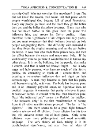 YOGA APHORISMS: CONCENTRATION II                    141

worship God? Why not worship Him anywhere? Even if he
did not know the reason, man found that that place where
people worshipped God became full of good Tanmatras.
Every day people go there, and the more they go the holier
they get, and the holier that place becomes. If any man who
has not much Sattva in him goes there the place will
influence him, and arouse his Sattva quality.             Here,
therefore, is the significance of all temples and holy places,
but you must remember that their holiness depends on holy
people congregating there. The difficulty with mankind is
that they forget the original meaning, and put the cart before
the horse. It was men who made these places holy, and then
the effect became the cause and made men holy. If the
wicked only were to go there it would become as bad as any
other place. It is not the building, but the people, that make
a church, and that is what we always forget. That is why
sages and holy persons, who have so much of this Sattva
quality, are emanating so much of it around them, and
exerting a tremendous influence day and night on their
surroundings. A man may become so pure that his purity
will become tangible, as it were. The body has become pure,
and in an intensely physical sense, no figurative idea, no
poetical language, it emanates that purity wherever it goes.
Whosoever comes in contact with that man becomes pure.
Next “the indicated only” means the Buddhi, the intellect.
“The indicated only” is the first manifestation of nature;
from it all other manifestations proceed. The last is “the
signless.” Here there seems to be a great fight between
modern science and all religion. Every religion has this idea
that this universe comes out of intelligence. Only some
religions were more philosophical, and used scientific
language. The very theory of God, taking it in its
psychological significance, and apart from all ideas of
 