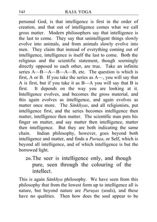 142                     RAJA YOGA

personal God, is that intelligence is first in the order of
creation, and that out of intelligence comes what we call
gross matter. Modern philosophers say that intelligence is
the last to come. They say that unintelligent things slowly
evolve into animals, and from animals slowly evolve into
men. They claim that instead of everything coming out of
intelligence, intelligence is itself the last to come. Both the
religious and the scientific statement, though seemingly
directly opposed to each other, are true. Take an infinite
series A—B—A—B—A—B, etc. The question is which is
first, A or B. If you take the series as A—, you will say that
A is first, but if you take it as B—A you will say that B is
first. It depends on the way you are looking at it.
Intelligence evolves, and becomes the gross material, and
this again evolves as intelligence, and again evolves as
matter once more. The Sankhyas, and all religionists, put
intelligence first, and the series becomes intelligence then
matter, intelligence then matter. The scientific man puts his
finger on matter, and say matter then intelligence, matter
then intelligence. But they are both indicating the same
chain. Indian philosophy, however, goes beyond both
intelligence and matter, and finds a Purusa, or Self, which is
beyond all intelligence, and of which intelligence is but the
borrowed light.
      20. The seer is intelligence only, and though
          pure, seen through the colouring of the
          intellect.
This is again Sankhya philosophy. We have seen from this
philosophy that from the lowest form up to intelligence all is
nature, but beyond nature are Purusas (souls), and these
have no qualities. Then how does the soul appear to be
 