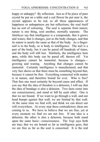 YOGA APHORISMS: CONCENTRATION II                    143

happy or unhappy? By reflection. Just as if be piece of pure
crystal be put on a table and a red flower be put near it, the
crystal appears to be red, so all these appearances of
happiness or unhappiness are but reflections; the soul itself
has no sort of colouring. The soul is separate from nature;
nature is one thing, soul another, eternally separate. The
Sankhyas say that intelligence is a compounds, that it grows
and wanes, that it changes, just as the body changes, and that
its nature is nearly the same as that of the body. As a finger-
nail is to the body, so is body to intelligence. The nail is a
part of the body, but it can be pared off hundreds of times,
and the body will still last. Similarly, the intelligence lasts
æ ons, while this body can be pared off, thrown off. Yet
intelligence cannot be immortal, because is changes—
growing and waning. Anything that changes cannot be
immortal. Certainly intelligence is manufactured, and that
very fact shows us that there must be something beyond that,
because it cannot be free. Everything connected with matter
is in nature, and therefore bound for ever. Who is free?
That free one must certainly be beyond cause and effect. If
you say that the idea of freedom is a delusion, I will say that
the idea of bondage is also a delusion. Two facts come into
our consciousness, and stand or fall by each other. One is
that we are bound. If we want to go through a wall, and our
head bumps against that wall, we are limited by that wall.
At the same time we find will, and think we can direct our
will everywhere. At every step these contradictory ideas are
coming to us. We have to believe that we are free, yet at
every moment we find we are not free. If one idea is a
delusion, the other is also a delusion, because both stand
upon the same basis—consciousness. The Yogi says both
are true; that we are bound so far as intelligence goes, that
we are free as far as the soul is concerned. It is the real
 
