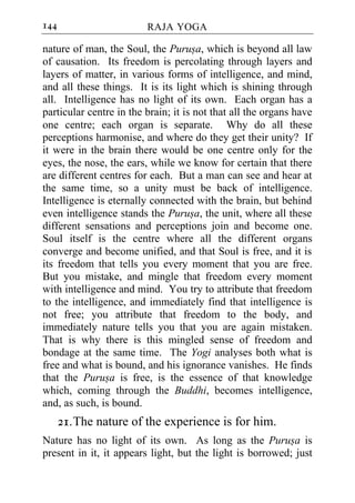 144                      RAJA YOGA

nature of man, the Soul, the Purusa, which is beyond all law
of causation. Its freedom is percolating through layers and
layers of matter, in various forms of intelligence, and mind,
and all these things. It is its light which is shining through
all. Intelligence has no light of its own. Each organ has a
particular centre in the brain; it is not that all the organs have
one centre; each organ is separate. Why do all these
perceptions harmonise, and where do they get their unity? If
it were in the brain there would be one centre only for the
eyes, the nose, the ears, while we know for certain that there
are different centres for each. But a man can see and hear at
the same time, so a unity must be back of intelligence.
Intelligence is eternally connected with the brain, but behind
even intelligence stands the Purusa, the unit, where all these
different sensations and perceptions join and become one.
Soul itself is the centre where all the different organs
converge and become unified, and that Soul is free, and it is
its freedom that tells you every moment that you are free.
But you mistake, and mingle that freedom every moment
with intelligence and mind. You try to attribute that freedom
to the intelligence, and immediately find that intelligence is
not free; you attribute that freedom to the body, and
immediately nature tells you that you are again mistaken.
That is why there is this mingled sense of freedom and
bondage at the same time. The Yogi analyses both what is
free and what is bound, and his ignorance vanishes. He finds
that the Purusa is free, is the essence of that knowledge
which, coming through the Buddhi, becomes intelligence,
and, as such, is bound.
      21. The nature of the experience is for him.
Nature has no light of its own. As long as the Purusa is
present in it, it appears light, but the light is borrowed; just
 