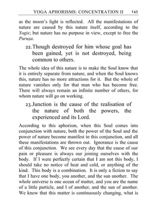 YOGA APHORISMS: CONCENTRATION II                    145

as the moon’s light is reflected. All the manifestations of
nature are caused by this nature itself, according to the
Yogis; but nature has no purpose in view, except to free the
Purusa.
   22. Though destroyed for him whose goal has
       been gained, yet is not destroyed, being
       common to others.
The whole idea of this nature is to make the Soul know that
it is entirely separate from nature, and when the Soul knows
this, nature has no more attractions for it. But the whole of
nature vanishes only for that man who has become free.
There will always remain an infinite number of others, for
whom nature will go on working.
   23. Junction is the cause of the realisation of
       the nature of both the powers, the
       experienced and its Lord.
According to this aphorism, when this Soul comes into
conjunction with nature, both the power of the Soul and the
power of nature become manifest in this conjunction, and all
these manifestations are thrown out. Ignorance is the cause
of this conjunction. We see every day that the cause of our
pain or pleasure is always our joining ourselves with the
body. If I were perfectly certain that I am not this body, I
should take no notice of heat and cold, or anything of the
kind. This body is a combination. It is only a fiction to say
that I have one body, you another, and the sun another. The
whole universe is one ocean of matter, and you are the name
of a little particle, and I of another, and the sun of another.
We know that this matter is continuously changing, what is
 