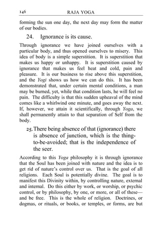 146                     RAJA YOGA

forming the sun one day, the next day may form the matter
of our bodies.
      24.   Ignorance is its cause.
Through ignorance we have joined ourselves with a
particular body, and thus opened ourselves to misery. This
idea of body is a simple superstition. It is superstition that
makes us happy or unhappy. It is superstition caused by
ignorance that makes us feel heat and cold, pain and
pleasure. It is our business to rise above this superstition,
and the Yogi shows us how we can do this. It has been
demonstrated that, under certain mental conditions, a man
may be burned, yet, while that condition lasts, he will feel no
pain. The difficulty is that this sudden upheaval of the mind
comes like a whirlwind one minute, and goes away the next.
If, however, we attain it scientifically, through Yoga, we
shall permanently attain to that separation of Self from the
body.
      25. There being absence of that (ignorance) there
          is absence of junction, which is the thing-
          to-be-avoided; that is the independence of
          the seer.
According to this Yoga philosophy it is through ignorance
that the Soul has been joined with nature and the idea is to
get rid of nature’s control over us. That is the goal of all
religions. Each Soul is potentially divine. The goal is to
manifest this Divinity within, by controlling nature, external
and internal. Do this either by work, or worship, or psychic
control, or by philosophy, by one, or more, or all of these—
and be free. This is the whole of religion. Doctrines, or
dogmas, or rituals, or books, or temples, or forms, are but
 