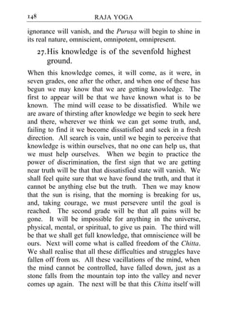 148                     RAJA YOGA

ignorance will vanish, and the Purusa will begin to shine in
its real nature, omniscient, omnipotent, omnipresent.
      27. His knowledge is of the sevenfold highest
          ground.
When this knowledge comes, it will come, as it were, in
seven grades, one after the other, and when one of these has
begun we may know that we are getting knowledge. The
first to appear will be that we have known what is to be
known. The mind will cease to be dissatisfied. While we
are aware of thirsting after knowledge we begin to seek here
and there, wherever we think we can get some truth, and,
failing to find it we become dissatisfied and seek in a fresh
direction. All search is vain, until we begin to perceive that
knowledge is within ourselves, that no one can help us, that
we must help ourselves. When we begin to practice the
power of discrimination, the first sign that we are getting
near truth will be that that dissatisfied state will vanish. We
shall feel quite sure that we have found the truth, and that it
cannot be anything else but the truth. Then we may know
that the sun is rising, that the morning is breaking for us,
and, taking courage, we must persevere until the goal is
reached. The second grade will be that all pains will be
gone. It will be impossible for anything in the universe,
physical, mental, or spiritual, to give us pain. The third will
be that we shall get full knowledge, that omniscience will be
ours. Next will come what is called freedom of the Chitta.
We shall realise that all these difficulties and struggles have
fallen off from us. All these vacillations of the mind, when
the mind cannot be controlled, have falled down, just as a
stone falls from the mountain top into the valley and never
comes up again. The next will be that this Chitta itself will
 