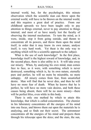 8                       RAJA YOGA

internal world, but, for the psychologist, this minute
observation which the scientific man can throw upon the
external world, will have to be thrown on the internal world,
and this requires a great deal of practice. From our
childhood upwards we have been taught only to pay
attention to things external, never to pay attention to things
internal, and most of us have nearly lost the faculty of
observing the internal mechanism. To turn the mind, as it
were, inside, stop it from going outside, and thenm to
concentrate all its powers, and throw them upon the mind
itself, in order that it may know its own nature, analyse
itself, is very hard work. Yet theat is the only way to
anything which will be a scientific approach to the subject.
    What is the use of such knowledge? In the first place,
knowledge itself is the highest reward of knowledge, and, in
the second place, there is also utility in it. It will take away
our misery. When, by analysing his own mind, man comes
face to face, as it were, with something which is never
destroyed, something which is, by its own nature, eternally
pure and perfect, he will no more be miserable, no more
unhappy. All misery comes from fear, from unsatisfied
desire. Man will find that he never dies, and then he will
have no more fear of death. When he knows that he is
perfect, he will have no more vain desires, and both these
causes being absent, there will be no more misery—there
will be perfect bliss, even while in this body.
    There is only one method by which to attain this
knowledge, that which is called concentration. The chemist
in his laboratory concentrates all the energies of his mind
into one focus, and htrows them out upon the materials he is
analysing, and so finds out their secret. The astronmoer
concentrates all the energies of his mind and projects them
through his telescope upon the skies; and the stars, the sun,
 