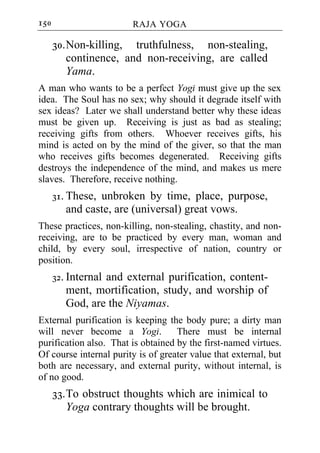 150                     RAJA YOGA

      30. Non-killing, truthfulness, non-stealing,
          continence, and non-receiving, are called
          Yama.
A man who wants to be a perfect Yogi must give up the sex
idea. The Soul has no sex; why should it degrade itself with
sex ideas? Later we shall understand better why these ideas
must be given up. Receiving is just as bad as stealing;
receiving gifts from others. Whoever receives gifts, his
mind is acted on by the mind of the giver, so that the man
who receives gifts becomes degenerated. Receiving gifts
destroys the independence of the mind, and makes us mere
slaves. Therefore, receive nothing.
      31. These, unbroken by time, place, purpose,
         and caste, are (universal) great vows.
These practices, non-killing, non-stealing, chastity, and non-
receiving, are to be practiced by every man, woman and
child, by every soul, irrespective of nation, country or
position.
      32. Internal and external purification, content-
         ment, mortification, study, and worship of
         God, are the Niyamas.
External purification is keeping the body pure; a dirty man
will never become a Yogi.           There must be internal
purification also. That is obtained by the first-named virtues.
Of course internal purity is of greater value that external, but
both are necessary, and external purity, without internal, is
of no good.
      33. To obstruct thoughts which are inimical to
          Yoga contrary thoughts will be brought.
 
