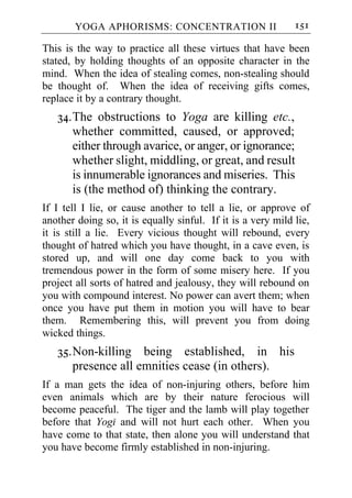 YOGA APHORISMS: CONCENTRATION II                      151

This is the way to practice all these virtues that have been
stated, by holding thoughts of an opposite character in the
mind. When the idea of stealing comes, non-stealing should
be thought of. When the idea of receiving gifts comes,
replace it by a contrary thought.
   34. The obstructions to Yoga are killing etc.,
       whether committed, caused, or approved;
       either through avarice, or anger, or ignorance;
       whether slight, middling, or great, and result
       is innumerable ignorances and miseries. This
       is (the method of) thinking the contrary.
If I tell I lie, or cause another to tell a lie, or approve of
another doing so, it is equally sinful. If it is a very mild lie,
it is still a lie. Every vicious thought will rebound, every
thought of hatred which you have thought, in a cave even, is
stored up, and will one day come back to you with
tremendous power in the form of some misery here. If you
project all sorts of hatred and jealousy, they will rebound on
you with compound interest. No power can avert them; when
once you have put them in motion you will have to bear
them. Remembering this, will prevent you from doing
wicked things.
   35. Non-killing being established, in his
       presence all emnities cease (in others).
If a man gets the idea of non-injuring others, before him
even animals which are by their nature ferocious will
become peaceful. The tiger and the lamb will play together
before that Yogi and will not hurt each other. When you
have come to that state, then alone you will understand that
you have become firmly established in non-injuring.
 