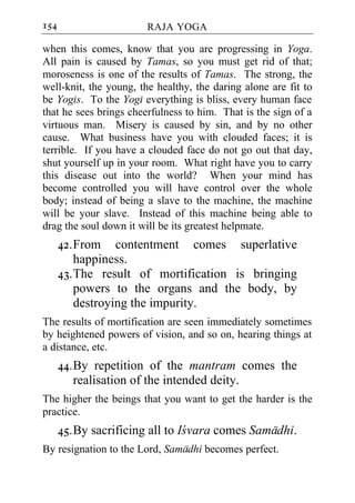 154                     RAJA YOGA

when this comes, know that you are progressing in Yoga.
All pain is caused by Tamas, so you must get rid of that;
moroseness is one of the results of Tamas. The strong, the
well-knit, the young, the healthy, the daring alone are fit to
be Yogis. To the Yogi everything is bliss, every human face
that he sees brings cheerfulness to him. That is the sign of a
virtuous man. Misery is caused by sin, and by no other
cause. What business have you with clouded faces; it is
terrible. If you have a clouded face do not go out that day,
shut yourself up in your room. What right have you to carry
this disease out into the world? When your mind has
become controlled you will have control over the whole
body; instead of being a slave to the machine, the machine
will be your slave. Instead of this machine being able to
drag the soul down it will be its greatest helpmate.
      42. From contentment comes superlative
          happiness.
      43. The result of mortification is bringing
          powers to the organs and the body, by
          destroying the impurity.
The results of mortification are seen immediately sometimes
by heightened powers of vision, and so on, hearing things at
a distance, etc.
      44. By repetition of the mantram comes the
          realisation of the intended deity.
The higher the beings that you want to get the harder is the
practice.
      45. By sacrificing all to Icvara comes Samadhi.
By resignation to the Lord, Samadhi becomes perfect.
 