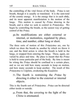 156                     RAJA YOGA

the controlling of the vital forces of the body. Prana is not
breath, though it is usually so translated. It is the sum-total
of the cosmic energy. It is the energy that is in each obdy,
and its most apparent manifestation is the motion of the
lungs. This motion is caused by Prana drawing in the
breath, and is what we seek to control in Pranayama. We
begin by controlling the breaht, as the easiest way of getting
control of the Prana.
      50. Its modifications are either external or
          internal, or motionless, regulated by place,
          time, and number, either long or short.
The three sorts of motion of this Pranayama are, one by
which we draw the breath in, another by which we throw it
out, and the third action is when the breath is held in the
lungs, or stopped from entering the lungs. These, again, are
varied by place and time. By place is meant that the Prana
is held to some particular part of the body. By time is meant
ho wlong the Prana should be confined to a certain place,
and so we are told how many seconds to keep on motion,
and how many seconds to keep another. The result of this
Pranayama is Udghata, awakening the Kundalini.
      51. The fourth is restraining the Prana by
         directing it either to the external or internal
         objects.
This is the fourth sort of Pranayama. Prana can be directed
either inside or outside.
      52. From that, the covering to the light of the
         Chitta is attenuated.
 