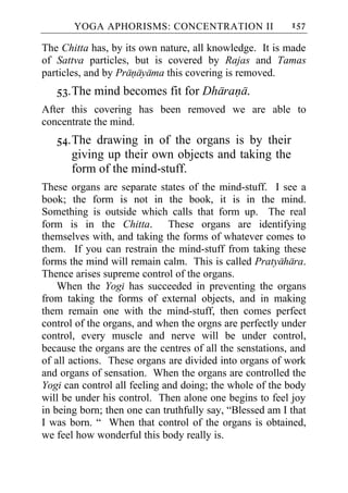 YOGA APHORISMS: CONCENTRATION II                   157

The Chitta has, by its own nature, all knowledge. It is made
of Sattva particles, but is covered by Rajas and Tamas
particles, and by Pranayama this covering is removed.
   53. The mind becomes fit for Dharana.
After this covering has been removed we are able to
concentrate the mind.
   54. The drawing in of the organs is by their
       giving up their own objects and taking the
       form of the mind-stuff.
These organs are separate states of the mind-stuff. I see a
book; the form is not in the book, it is in the mind.
Something is outside which calls that form up. The real
form is in the Chitta. These organs are identifying
themselves with, and taking the forms of whatever comes to
them. If you can restrain the mind-stuff from taking these
forms the mind will remain calm. This is called Pratyahara.
Thence arises supreme control of the organs.
    When the Yogi has succeeded in preventing the organs
from taking the forms of external objects, and in making
them remain one with the mind-stuff, then comes perfect
control of the organs, and when the orgns are perfectly under
control, every muscle and nerve will be under control,
because the organs are the centres of all the senstations, and
of all actions. These organs are divided into organs of work
and organs of sensation. When the organs are controlled the
Yogi can control all feeling and doing; the whole of the body
will be under his control. Then alone one begins to feel joy
in being born; then one can truthfully say, “Blessed am I that
I was born. “ When that control of the organs is obtained,
we feel how wonderful this body really is.
 
