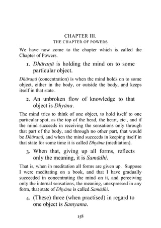 CHAPTER III.
                 THE CHAPTER OF POWERS

We have now come to the chapter which is called the
Chapter of Powers.
   1. Dharana is holding the mind on to some
      particular object.
Dharana (concentration) is when the mind holds on to some
object, either in the body, or outside the body, and keeps
itself in that state.
   2. An unbroken flow of knowledge to that
      object is Dhyana.
The mind tries to think of one object, to hold itself to one
particular spot, as the top of the head, the heart, etc., and if
the mind succeeds in receiving the sensations only through
that part of the body, and through no other part, that would
be Dharana, and when the mind succeeds in keeping itself in
that state for some time it is called Dhyana (meditation).
   3. When that, giving up all forms, reflects
      only the meaning, it is Samadhi.
That is, when in meditation all forms are given up. Suppose
I were meditating on a book, and that I have gradually
succeeded in concentrating the mind on it, and perceiving
only the internal sensations, the meaning, unexpressed in any
form, that state of Dhyana is called Samadhi.
   4. (These) three (when practised) in regard to
      one object is Samyama.

                              158
 