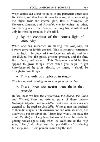 YOGA APHORISMS: POWERS                        159

When a man can direct his mind to any particular object and
fix it there, and then keep it there for a long time, separating
the object from the internal part, this is Samyama; or
Dharana, Dhyana, and Samadhi, one following the other,
and making one. The form of the thing has vanished, and
only its meaning remains in the mind.
   5. By the conquest of that comes light of
      knowledge.
When one has succeeded in making this Samyama, all
powers come under his control. This is the great instrument
of the Yogi. The object of knowledge are infinite, and they
are divided into the gross, grosser, grossest, and the fine,
finer, finest, and so on. This Samyama should be first
applied to gross things, when when you begin to get
knowledge of the gross, slowly, by stages, it should be
brought to finer things.
   6. That should be employed in stages.
This is a note of warning not to attempt to go too fast.
   7. These three are nearer than those that
      precede.
Before these we had the Pranayama, the Asana, the Yama
and Niyama; these are external parts of these three—
Dharana, Dhyana, and Samadhi. Yet these latter even are
external to the seedless Samadhi. When a man has attained
to them he may attain to omniscience and omnipresence, but
that would not be salvation. These three would not make the
mind Nirvikalpa, changeless, but would leave the seeds for
getting bodies again; only when the seeds are, as the Yogi
says, “fried,” do they lose the possibility of producing
further plants. These powers cannot fry the seed.
 