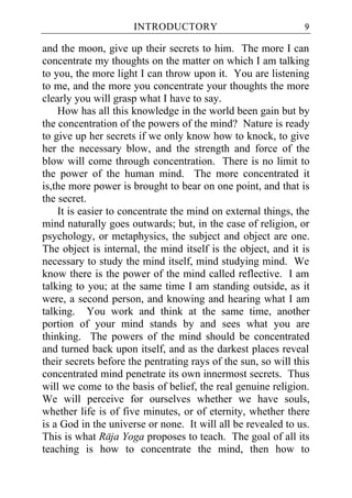 INTRODUCTORY                             9

and the moon, give up their secrets to him. The more I can
concentrate my thoughts on the matter on which I am talking
to you, the more light I can throw upon it. You are listening
to me, and the more you concentrate your thoughts the more
clearly you will grasp what I have to say.
    How has all this knowledge in the world been gain but by
the concentration of the powers of the mind? Nature is ready
to give up her secrets if we only know how to knock, to give
her the necessary blow, and the strength and force of the
blow will come through concentration. There is no limit to
the power of the human mind. The more concentrated it
is,the more power is brought to bear on one point, and that is
the secret.
    It is easier to concentrate the mind on external things, the
mind naturally goes outwards; but, in the case of religion, or
psychology, or metaphysics, the subject and object are one.
The object is internal, the mind itself is the object, and it is
necessary to study the mind itself, mind studying mind. We
know there is the power of the mind called reflective. I am
talking to you; at the same time I am standing outside, as it
were, a second person, and knowing and hearing what I am
talking. You work and think at the same time, another
portion of your mind stands by and sees what you are
thinking. The powers of the mind should be concentrated
and turned back upon itself, and as the darkest places reveal
their secrets before the pentrating rays of the sun, so will this
concentrated mind penetrate its own innermost secrets. Thus
will we come to the basis of belief, the real genuine religion.
We will perceive for ourselves whether we have souls,
whether life is of five minutes, or of eternity, whether there
is a God in the universe or none. It will all be revealed to us.
This is what Raja Yoga proposes to teach. The goal of all its
teaching is how to concentrate the mind, then how to
 