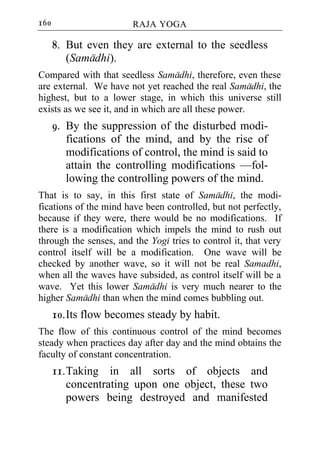 160                     RAJA YOGA

      8. But even they are external to the seedless
         (Samadhi).
Compared with that seedless Samadhi, therefore, even these
are external. We have not yet reached the real Samadhi, the
highest, but to a lower stage, in which this universe still
exists as we see it, and in which are all these power.
      9. By the suppression of the disturbed modi-
         fications of the mind, and by the rise of
         modifications of control, the mind is said to
         attain the controlling modifications —fol-
         lowing the controlling powers of the mind.
That is to say, in this first state of Samadhi, the modi-
fications of the mind have been controlled, but not perfectly,
because if they were, there would be no modifications. If
there is a modification which impels the mind to rush out
through the senses, and the Yogi tries to control it, that very
control itself will be a modification. One wave will be
checked by another wave, so it will not be real Samadhi,
when all the waves have subsided, as control itself will be a
wave. Yet this lower Samadhi is very much nearer to the
higher Samadhi than when the mind comes bubbling out.
      10. Its flow becomes steady by habit.
The flow of this continuous control of the mind becomes
steady when practices day after day and the mind obtains the
faculty of constant concentration.
      11. Taking in all sorts of objects and
          concentrating upon one object, these two
          powers being destroyed and manifested
 