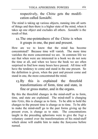 YOGA APHORISMS: POWERS                       161

       respectively, the Chitta gets the modifi-
       cation called Samadhi.
The mind is taking up various objects, running into all sorts
of things and then there is a higher state of the mind, when it
takes up one object and excludes all others. Samadhi is the
result of that.
   12. The one-pointedness of the Chitta is when
       it grasps in one, the past and present.
How are we to know that the mind has become
concentrated? Because time will vanish. The more time
vanishes the more concentrated we are. In common life we
see that when were are interested in a book we do not note
the time at all, and when we leave the book we are often
surprised to find how many hours have passed. All time will
have the tendency to come and stand in the one present. So
the definition is given, when the past and present come and
stand in one, the more concentrated the mind.
   13. By this is explained the threefold
       transformations of form, time and state, in
       fine or gross matter, and in the organs.
By this the threefold changes in the mind-stuff as to form,
time, and state are explained. The mind-stuff is changing
into Vrttis, this is change as to form. To be able to hold the
changes to the present time is change as to time. To be able
to make the mind-stuff go to the past forms giving up the
present even, is change as to state. The concentrations
taught in the preceding aphorisms were to give the Yogi a
voluntary control over the transformations of his mind-stuff
which alone will enable him to make the Samyama before
named.
 