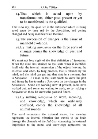 162                     RAJA YOGA

      14. That which is acted upon by
          transformations, either past, present or yet
          to be manifested, is the qualified.
That is to say, the qualified is the substance which is being
acted upon by time and by the Samskaras, and getting
changed and being manifested all the time.
      15. The succession of changes is the cause of
          manifold evolution.
      16. By making Samyama on the three sorts of
          changes comes the knowledge of past and
          future.
We must not lose sight of the first definition of Samyama.
When the mind has attained to that state when it identifies
itself with the internal impression of the object, leaving the
external, and when, by long practice, that is retained by the
mind, and the mind can get into that state in a moment, that
is Samyama. If a man in that state wants to know the past
and future he has to make a Samyama on the changes in the
Samskaras. Some are working now at present, some have
worked out, and some are waiting to work; so by making a
Samyama on these he knows the past and future.
      17. By making Samyama on word, meaning,
          and knowledge, which are ordinarily
          confused, comes the knowledge of all
          animal sounds.
The word represents the external cause, the meaning
represents the internal vibration that travels to the brain
through the channels of the Indriyas, conveying the external
impression to the mind, and knowledge represents the
 