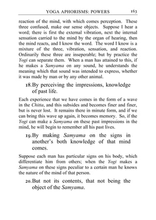 YOGA APHORISMS: POWERS                      163

reaction of the mind, with which comes perception. These
three confused, make our sense objects. Suppose I hear a
word; there is first the external vibration, next the internal
sensation carried to the mind by the organ of hearing, then
the mind reacts, and I know the word. The word I know is a
mixture of the three, vibration, sensation, and reaction.
Ordinarily these three are inseperable; but by practice the
Yogi can separate them. When a man has attained to this, if
he makes a Samyama on any sound, he understands the
meaning which that sound was intended to express, whether
it was made by man or by any other animal.
   18. By perceiving the impressions, knowledge
       of past life.
Each experience that we have comes in the form of a wave
in the Chitta, and this subsides and becomes finer and finer,
but is never lost. It remains there in minute form, and if we
can bring this wave up again, it becomes memory. So, if the
Yogi can make a Samyama on these past impressions in the
mind, he will begin to remember all his past lives.
   19. By making Samyama on the signs in
       another’s both knowledge of that mind
       comes.
Suppose each man has particular signs on his body, which
differentiate him from others; when the Yogi makes a
Samyama on these signs peculiar to a certain man he knows
the nature of the mind of that person.
   20. But not its contents, that not being the
       object of the Samyama.
 