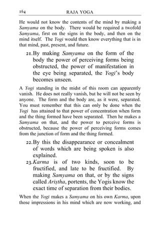 164                    RAJA YOGA

He would not know the contents of the mind by making a
Samyama on the body. There would be required a twofold
Samyama, first on the signs in the body, and then on the
mind itself. The Yogi would then know everything that is in
that mind, past, present, and future.
      21. By making Samyama on the form of the
          body the power of perceiving forms being
          obstructed, the power of manifestation in
          the eye being separated, the Yogi’s body
          becomes unseen.
A Yogi standing in the midst of this room can apparently
vanish. He does not really vanish, but he will not be seen by
anyone. The form and the body are, as it were, separated.
You must remember that this can only be done when the
Yogi has attained to that power of concentration when form
and the thing formed have been separated. Then he makes a
Samyama on that, and the power to perceive forms is
obstructed, because the power of perceiving forms comes
from the junction of form and the thing formed.
      22. By this the disappearance or concealment
          of words which are being spoken is also
          explained.
      23. Karma is of two kinds, soon to be
          fructified, and late to be fructified. By
          making Samyama on that, or by the signs
          called Aristha, portents, the Yogis know the
          exact time of separation from their bodies.
When the Yogi makes a Samyama on his own Karma, upon
those impressions in his mind which are now working, and
 