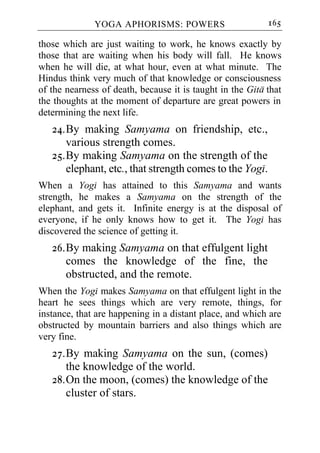 YOGA APHORISMS: POWERS                       165

those which are just waiting to work, he knows exactly by
those that are waiting when his body will fall. He knows
when he will die, at what hour, even at what minute. The
Hindus think very much of that knowledge or consciousness
of the nearness of death, because it is taught in the Gita that
the thoughts at the moment of departure are great powers in
determining the next life.
   24. By making Samyama on friendship, etc.,
       various strength comes.
   25. By making Samyama on the strength of the
       elephant, etc., that strength comes to the Yogi.
When a Yogi has attained to this Samyama and wants
strength, he makes a Samyama on the strength of the
elephant, and gets it. Infinite energy is at the disposal of
everyone, if he only knows how to get it. The Yogi has
discovered the science of getting it.
   26. By making Samyama on that effulgent light
       comes the knowledge of the fine, the
       obstructed, and the remote.
When the Yogi makes Samyama on that effulgent light in the
heart he sees things which are very remote, things, for
instance, that are happening in a distant place, and which are
obstructed by mountain barriers and also things which are
very fine.
   27. By making Samyama on the sun, (comes)
       the knowledge of the world.
   28. On the moon, (comes) the knowledge of the
       cluster of stars.
 