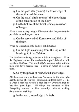 166                     RAJA YOGA

      29. On the pole star (comes) the knowledge of
          the motions of the stars.
      30. On the navel circle (comes) the knowledge
          of the constitution of the body.
      31. On the hollow of the throat (comes) cessation
          of hunger.
When a man is very hungry, if he can make Samyama on the
pit of the throat hunger ceases.
      32. On the nerve called Kurma (comes) fixity of
          the body.
When he is practising the body is not disturbed.
      33. On the light emanating from the top of the
          head sight of the Siddhas.
The Siddhas are beings who are a little above ghosts. When
the Yogi concentrates his mind on the sop of his head he will
see these Siddhas. The word Siddha does not refer to those
men who have become free—a sense in which it is often
used.
      34. Or by the power of Pratibha all knowledge.
All these can come without any Samyama to the man who
has the power of Pratibha (enlightenment from purity). This
is when a man has risen to a high state of Pratibha; then he
has that great light. All things are apparent to him.
Everything comes to him naturally, without making
Samyama on anything.
      35. In the heart, knowledge of minds.
 
