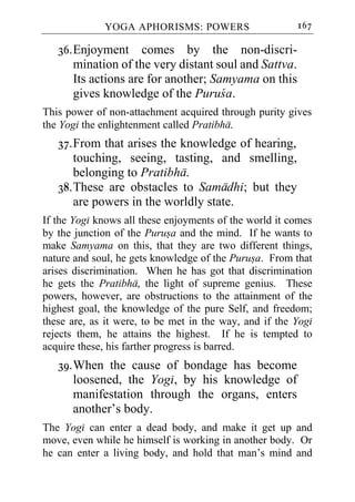 YOGA APHORISMS: POWERS                     167

   36. Enjoyment comes by the non-discri-
       mination of the very distant soul and Sattva.
       Its actions are for another; Samyama on this
       gives knowledge of the Puruca.
This power of non-attachment acquired through purity gives
the Yogi the enlightenment called Pratibha.
   37. From that arises the knowledge of hearing,
       touching, seeing, tasting, and smelling,
       belonging to Pratibha.
   38. These are obstacles to Samadhi; but they
       are powers in the worldly state.
If the Yogi knows all these enjoyments of the world it comes
by the junction of the Purusa and the mind. If he wants to
make Samyama on this, that they are two different things,
nature and soul, he gets knowledge of the Purusa. From that
arises discrimination. When he has got that discrimination
he gets the Pratibha, the light of supreme genius. These
powers, however, are obstructions to the attainment of the
highest goal, the knowledge of the pure Self, and freedom;
these are, as it were, to be met in the way, and if the Yogi
rejects them, he attains the highest. If he is tempted to
acquire these, his farther progress is barred.
   39. When the cause of bondage has become
       loosened, the Yogi, by his knowledge of
       manifestation through the organs, enters
       another’s body.
The Yogi can enter a dead body, and make it get up and
move, even while he himself is working in another body. Or
he can enter a living body, and hold that man’s mind and
 