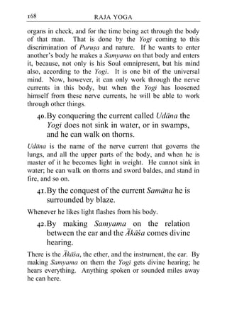 168                     RAJA YOGA

organs in check, and for the time being act through the body
of that man. That is done by the Yogi coming to this
discrimination of Purusa and nature. If he wants to enter
another’s body he makes a Samyama on that body and enters
it, because, not only is his Soul omnipresent, but his mind
also, according to the Yogi. It is one bit of the universal
mind. Now, however, it can only work through the nerve
currents in this body, but when the Yogi has loosened
himself from these nerve currents, he will be able to work
through other things.
      40. By conquering the current called Udana the
          Yogi does not sink in water, or in swamps,
          and he can walk on thorns.
Udana is the name of the nerve current that governs the
lungs, and all the upper parts of the body, and when he is
master of it he becomes light in weight. He cannot sink in
water; he can walk on thorns and sword baldes, and stand in
fire, and so on.
      41. By the conquest of the current Samana he is
          surrounded by blaze.
Whenever he likes light flashes from his body.
      42. By making Samyama on the relation
          between the ear and the Akaca comes divine
          hearing.
There is the Akaca, the ether, and the instrument, the ear. By
making Samyama on them the Yogi gets divine hearing; he
hears everything. Anything spoken or sounded miles away
he can here.
 