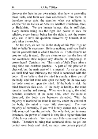 10                      RAJA YOGA

discover the facts in our own minds, then how to generalise
those facts, and form our own conclusions from them. It
therefore never asks the question what our religion is,
whether we are Deists, or Atheists, whether Christians, Jews,
or Buddhists. We are human beings; that is sufficient.
Every human being has the right and power to seek for
religion; every human being has the right to ask the reason
why, and to have his question answered by himself, if he
only takes the trouble.
     So far, then, we see that in the study of this Raja Yoga no
faith or belief is necessary. Believe nothing, until you find it
out for yourself; that is what it teaches us. Truth requires no
prop to make it stand. Do you mean to say that the facts of
our awakened state require any dreams or imaginings to
prove them? Certainly not. This study of Raja Yoga takes a
long time and constant practice. A part of this practice is
physical, but the main part of it is mental. As we go along
we shall find how intimately the mind is connected with the
body. If we believe that the mind is simply a finer part of
the body, and that mind acts upon the body, in the saw way
the body must act upon the mind. If the body is sick, the
mind becomes sick also. If the body is healthy, the mind
remains healthy and strong. When one is angry, the mind
becomes disturbed; at the same time, when the mind is
disturbed, the body also becomes disturbed. With the
majority of mankind the mind is entirely under the control of
the body; the mind is very little developed. The vast
majority of humanity, if you will kindly excuse me, is very
little removed from the animals. Not only that, but, in many
instances, the power of control is very little higher than that
of the lower animals. We have very little command of our
minds. Therefore to bring that command about, to get that
control over body and mind, we must take certain physical
 