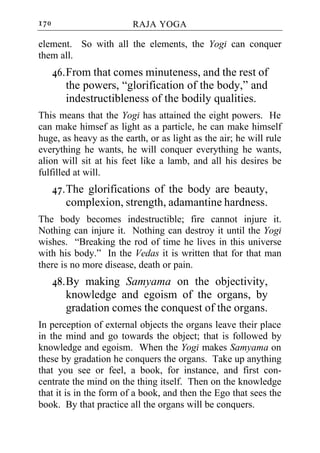170                      RAJA YOGA

element. So with all the elements, the Yogi can conquer
them all.
      46. From that comes minuteness, and the rest of
          the powers, “glorification of the body,” and
          indestructibleness of the bodily qualities.
This means that the Yogi has attained the eight powers. He
can make himsef as light as a particle, he can make himself
huge, as heavy as the earth, or as light as the air; he will rule
everything he wants, he will conquer everything he wants,
alion will sit at his feet like a lamb, and all his desires be
fulfilled at will.
      47. The glorifications of the body are beauty,
          complexion, strength, adamantine hardness.
The body becomes indestructible; fire cannot injure it.
Nothing can injure it. Nothing can destroy it until the Yogi
wishes. “Breaking the rod of time he lives in this universe
with his body.” In the Vedas it is written that for that man
there is no more disease, death or pain.
      48. By making Samyama on the objectivity,
          knowledge and egoism of the organs, by
          gradation comes the conquest of the organs.
In perception of external objects the organs leave their place
in the mind and go towards the object; that is followed by
knowledge and egoism. When the Yogi makes Samyama on
these by gradation he conquers the organs. Take up anything
that you see or feel, a book, for instance, and first con-
centrate the mind on the thing itself. Then on the knowledge
that it is in the form of a book, and then the Ego that sees the
book. By that practice all the organs will be conquers.
 