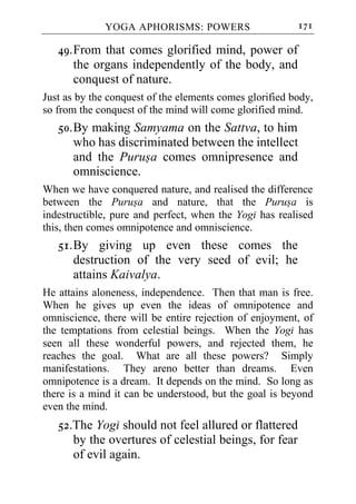YOGA APHORISMS: POWERS                     171

   49. From that comes glorified mind, power of
       the organs independently of the body, and
       conquest of nature.
Just as by the conquest of the elements comes glorified body,
so from the conquest of the mind will come glorified mind.
   50. By making Samyama on the Sattva, to him
       who has discriminated between the intellect
       and the Purusa comes omnipresence and
       omniscience.
When we have conquered nature, and realised the difference
between the Purusa and nature, that the Purusa is
indestructible, pure and perfect, when the Yogi has realised
this, then comes omnipotence and omniscience.
   51. By giving up even these comes the
       destruction of the very seed of evil; he
       attains Kaivalya.
He attains aloneness, independence. Then that man is free.
When he gives up even the ideas of omnipotence and
omniscience, there will be entire rejection of enjoyment, of
the temptations from celestial beings. When the Yogi has
seen all these wonderful powers, and rejected them, he
reaches the goal. What are all these powers? Simply
manifestations. They areno better than dreams. Even
omnipotence is a dream. It depends on the mind. So long as
there is a mind it can be understood, but the goal is beyond
even the mind.
   52.The Yogi should not feel allured or flattered
      by the overtures of celestial beings, for fear
      of evil again.
 