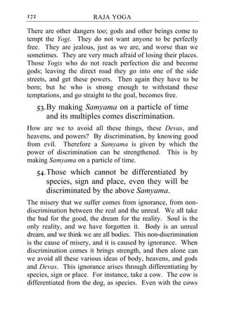 172                     RAJA YOGA

There are other dangers too; gods and other beings come to
tempt the Yogi. They do not want anyone to be perfectly
free. They are jealous, just as we are, and worse than we
sometimes. They are very much afraid of losing their places.
Those Yogis who do not reach perfection die and become
gods; leaving the direct road they go into one of the side
streets, and get these powers. Then again they have to be
born; but he who is strong enough to withstand these
temptations, and go straight to the goal, becomes free.
      53. By making Samyama on a particle of time
          and its multiples comes discrimination.
How are we to avoid all these things, these Devas, and
heavens, and powers? By discrimination, by knowing good
from evil. Therefore a Samyama is given by which the
power of discrimination can be strengthened. This is by
making Samyama on a particle of time.
      54. Those which cannot be differentiated by
          species, sign and place, even they will be
          discriminated by the above Samyama.
The misery that we suffer comes from ignorance, from non-
discrimination between the real and the unreal. We all take
the bad for the good, the dream for the reality. Soul is the
only reality, and we have forgotten it. Body is an unreal
dream, and we think we are all bodies. This non-discrimination
is the cause of misery, and it is caused by ignorance. When
discrimination comes it brings strength, and then alone can
we avoid all these various ideas of body, heavens, and gods
and Devas. This ignorance arises through differentiating by
species, sign or place. For instance, take a cow. The cow is
differentiated from the dog, as species. Even with the cows
 