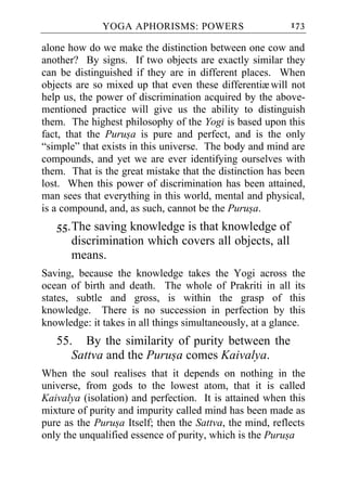 YOGA APHORISMS: POWERS                      173

alone how do we make the distinction between one cow and
another? By signs. If two objects are exactly similar they
can be distinguished if they are in different places. When
objects are so mixed up that even these differentiæ will not
help us, the power of discrimination acquired by the above-
mentioned practice will give us the ability to distinguish
them. The highest philosophy of the Yogi is based upon this
fact, that the Purusa is pure and perfect, and is the only
“simple” that exists in this universe. The body and mind are
compounds, and yet we are ever identifying ourselves with
them. That is the great mistake that the distinction has been
lost. When this power of discrimination has been attained,
man sees that everything in this world, mental and physical,
is a compound, and, as such, cannot be the Purusa.
   55. The saving knowledge is that knowledge of
       discrimination which covers all objects, all
       means.
Saving, because the knowledge takes the Yogi across the
ocean of birth and death. The whole of Prakriti in all its
states, subtle and gross, is within the grasp of this
knowledge. There is no succession in perfection by this
knowledge: it takes in all things simultaneously, at a glance.
   55. By the similarity of purity between the
      Sattva and the Purusa comes Kaivalya.
When the soul realises that it depends on nothing in the
universe, from gods to the lowest atom, that it is called
Kaivalya (isolation) and perfection. It is attained when this
mixture of purity and impurity called mind has been made as
pure as the Purusa Itself; then the Sattva, the mind, reflects
only the unqualified essence of purity, which is the Purusa
 