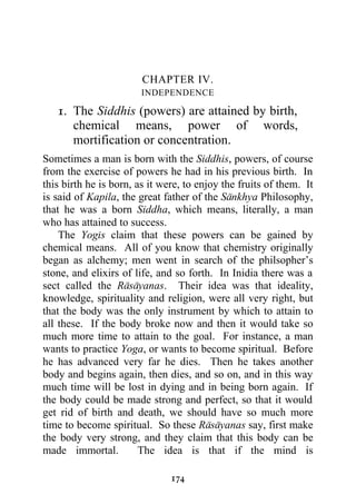 CHAPTER IV.
                        INDEPENDENCE

   1. The Siddhis (powers) are attained by birth,
      chemical means, power of words,
      mortification or concentration.
Sometimes a man is born with the Siddhis, powers, of course
from the exercise of powers he had in his previous birth. In
this birth he is born, as it were, to enjoy the fruits of them. It
is said of Kapila, the great father of the Sankhya Philosophy,
that he was a born Siddha, which means, literally, a man
who has attained to success.
    The Yogis claim that these powers can be gained by
chemical means. All of you know that chemistry originally
began as alchemy; men went in search of the philsopher’s
stone, and elixirs of life, and so forth. In Inidia there was a
sect called the Rasayanas. Their idea was that ideality,
knowledge, spirituality and religion, were all very right, but
that the body was the only instrument by which to attain to
all these. If the body broke now and then it would take so
much more time to attain to the goal. For instance, a man
wants to practice Yoga, or wants to become spiritual. Before
he has advanced very far he dies. Then he takes another
body and begins again, then dies, and so on, and in this way
much time will be lost in dying and in being born again. If
the body could be made strong and perfect, so that it would
get rid of birth and death, we should have so much more
time to become spiritual. So these Rasayanas say, first make
the body very strong, and they claim that this body can be
made immortal.          The idea is that if the mind is

                               174
 
