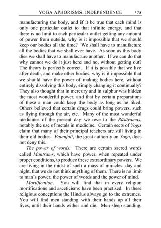 YOGA APHORISMS: INDEPENDENCE                      175

manufacturing the body, and if it be true that each mind is
only one particular outlet to that infinite energy, and that
there is no limit to each particular outlet getting any amount
of power from outside, why is it impossible that we should
keep our bodies all the time? We shall have to manufacture
all the bodies that we shall ever have. As soon as this body
dies we shall have to manufacture another. If we can do that
why cannot we do it just here and no, without getting out?
The theory is perfectly correct. If it is possible that we live
after death, and make other bodies, why is it impossible that
we should have the power of making bodies here, without
entirely dissolving this body, simply changing it continually?
They also thought that in mercury and in sulphur was hidden
the most wonderful power, and that by certain preparations
of these a man could keep the body as long as he liked.
Others believed that certain drugs could bring powers, such
as flying through the air, etc. Many of the most wonderful
medicines of the present day we owe to the Rasayamas,
notably the use of metals in medicine. Certain sects of Yogis
claim that many of their principal teachers are still living in
their old bodies. Patanjali, the great authority on Yoga, does
not deny this.
    The power of words. There are certain sacred words
called Mantrams, which have power, when repeated under
proper conditions, to produce these extraordinary powers. We
are living in the midst of such a mass of miracles, day and
night, that we do not think anything of them. There is no limit
to man’s power, the power of words and the power of mind.
    Mortification. You will find that in every religion
mortifications and asceticisms have been practised. In these
religious conceptions the Hindus always go to the extremes.
You will find men standing with their hands up all their
lives, until their hands wither and die. Men sleep standing,
 