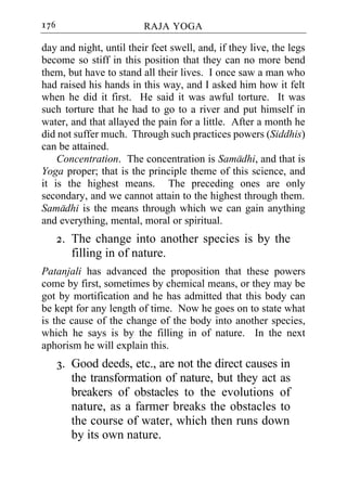 176                      RAJA YOGA

day and night, until their feet swell, and, if they live, the legs
become so stiff in this position that they can no more bend
them, but have to stand all their lives. I once saw a man who
had raised his hands in this way, and I asked him how it felt
when he did it first. He said it was awful torture. It was
such torture that he had to go to a river and put himself in
water, and that allayed the pain for a little. After a month he
did not suffer much. Through such practices powers (Siddhis)
can be attained.
    Concentration. The concentration is Samadhi, and that is
Yoga proper; that is the principle theme of this science, and
it is the highest means. The preceding ones are only
secondary, and we cannot attain to the highest through them.
Samadhi is the means through which we can gain anything
and everything, mental, moral or spiritual.
      2. The change into another species is by the
         filling in of nature.
Patanjali has advanced the proposition that these powers
come by first, sometimes by chemical means, or they may be
got by mortification and he has admitted that this body can
be kept for any length of time. Now he goes on to state what
is the cause of the change of the body into another species,
which he says is by the filling in of nature. In the next
aphorism he will explain this.
      3. Good deeds, etc., are not the direct causes in
         the transformation of nature, but they act as
         breakers of obstacles to the evolutions of
         nature, as a farmer breaks the obstacles to
         the course of water, which then runs down
         by its own nature.
 
