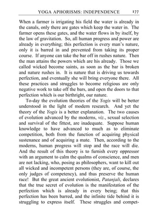 YOGA APHORISMS: INDEPENDENCE                     177

When a farmer is irrigating his field the water is already in
the canals, only there are gates which keep the water in. The
farmer opens these gates, and the water flows in by itself, by
the law of gravitation. So, all human progress and power are
already in everything; this perfection is every man’s nature,
only it is barred in and prevented from taking its proper
course. If anyone can take the bar off in rushes nature. Then
the man attains the powers which are his already. Those we
called wicked become saints, as soon as the bar is broken
and nature rushes in. It is nature that is driving us towards
perfection, and eventually she will bring everyone there. All
these practices and struggles to become religious are only
negative work to take off the bars, and open the doors to that
perfection which is our birthright, our nature.
    To-day the evolution theories of the Yogis will be better
understood in the light of modern research. And yet the
theory of the Yogis is a better explanation. The two causes
of evolution advanced by the moderns, viz., sexual selection
and survival of the fittest, are inadequate. Suppose human
knowledge to have advanced to much as to eliminate
competition, both from the function of acquiring physical
sustenance and of acquiring a mate. Then, according to the
moderns, human progress will stop and the race will die.
And the result of this theory is to furnish every oppressor
with an argument to calm the qualms of conscience, and men
are not lacking, who, posing as philosophers, want to kill out
all wicked and incompetent persons (they are, of course, the
only judges of competency), and thus preserve the human
race! But the great ancient evolutionist, Patanjali, declares
that the true secret of evolution is the manifestation of the
perfection which is already in every being; that this
perfection has been barred, and the infinite tide behind it is
struggling to express itself. These struggles and compet-
 