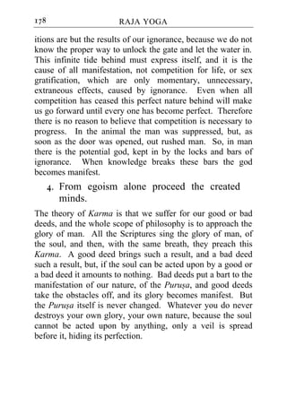 178                     RAJA YOGA

itions are but the results of our ignorance, because we do not
know the proper way to unlock the gate and let the water in.
This infinite tide behind must express itself, and it is the
cause of all manifestation, not competition for life, or sex
gratification, which are only momentary, unnecessary,
extraneous effects, caused by ignorance. Even when all
competition has ceased this perfect nature behind will make
us go forward until every one has become perfect. Therefore
there is no reason to believe that competition is necessary to
progress. In the animal the man was suppressed, but, as
soon as the door was opened, out rushed man. So, in man
there is the potential god, kept in by the locks and bars of
ignorance. When knowledge breaks these bars the god
becomes manifest.
      4. From egoism alone proceed the created
         minds.
The theory of Karma is that we suffer for our good or bad
deeds, and the whole scope of philosophy is to approach the
glory of man. All the Scriptures sing the glory of man, of
the soul, and then, with the same breath, they preach this
Karma. A good deed brings such a result, and a bad deed
such a result, but, if the soul can be acted upon by a good or
a bad deed it amounts to nothing. Bad deeds put a bart to the
manifestation of our nature, of the Purusa, and good deeds
take the obstacles off, and its glory becomes manifest. But
the Purusa itself is never changed. Whatever you do never
destroys your own glory, your own nature, because the soul
cannot be acted upon by anything, only a veil is spread
before it, hiding its perfection.
 