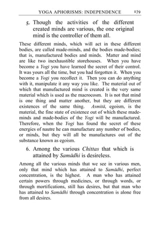 YOGA APHORISMS: INDEPENDENCE                     179

   5. Though the activities of the different
      created minds are various, the one original
      mind is the controller of them all.
These different minds, which will act in these different
bodies, are called made-minds, and the bodies made-bodies;
that is, manufactured bodies and minds. Matter and mind
are like two inexhaustible storehouses. When you have
become a Yogi you have learned the secret of their control.
It was yours all the time, but you had forgotten it. When you
become a Yogi you recollect it. Then you can do anything
with it, manipulate it any way you like. The material out of
which that manufactured mind is created is the very same
material which is used as the macrocosm. It is not that mind
is one thing and matter another, but they are different
existences of the same thing. Asmita, egoism, is the
material, the fine state of existence out of which these made-
minds and made-bodies of the Yogi will be manufactured.
Therefore, when the Yogi has found the secret of these
energies of nautre he can manufacture any number of bodies,
or minds, but they will all be manufactures out of the
substance known as egoism.
   6. Among the various Chittas that which is
      attained by Samadhi is desireless.
Among all the various minds that we see in various men,
only that mind which has attained to Samadhi, perfect
concentration, is the highest. A man who has attained
certain powers through medicines, or through words, or
through mortifications, still has desires, but that man who
has attained to Samadhi through concentration is alone free
from all desires.
 