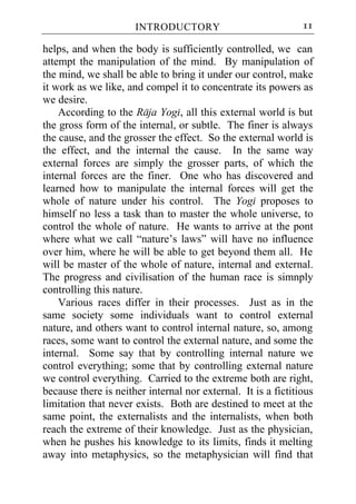 INTRODUCTORY                             11

helps, and when the body is sufficiently controlled, we can
attempt the manipulation of the mind. By manipulation of
the mind, we shall be able to bring it under our control, make
it work as we like, and compel it to concentrate its powers as
we desire.
    According to the Raja Yogi, all this external world is but
the gross form of the internal, or subtle. The finer is always
the cause, and the grosser the effect. So the external world is
the effect, and the internal the cause. In the same way
external forces are simply the grosser parts, of which the
internal forces are the finer. One who has discovered and
learned how to manipulate the internal forces will get the
whole of nature under his control. The Yogi proposes to
himself no less a task than to master the whole universe, to
control the whole of nature. He wants to arrive at the pont
where what we call “nature’s laws” will have no influence
over him, where he will be able to get beyond them all. He
will be master of the whole of nature, internal and external.
The progress and civilisation of the human race is simnply
controlling this nature.
    Various races differ in their processes. Just as in the
same society some individuals want to control external
nature, and others want to control internal nature, so, among
races, some want to control the external nature, and some the
internal. Some say that by controlling internal nature we
control everything; some that by controlling external nature
we control everything. Carried to the extreme both are right,
because there is neither internal nor external. It is a fictitious
limitation that never exists. Both are destined to meet at the
same point, the externalists and the internalists, when both
reach the extreme of their knowledge. Just as the physician,
when he pushes his knowledge to its limits, finds it melting
away into metaphysics, so the metaphysician will find that
 