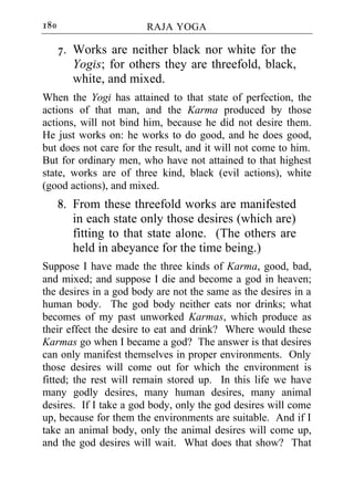 180                     RAJA YOGA

      7. Works are neither black nor white for the
         Yogis; for others they are threefold, black,
         white, and mixed.
When the Yogi has attained to that state of perfection, the
actions of that man, and the Karma produced by those
actions, will not bind him, because he did not desire them.
He just works on: he works to do good, and he does good,
but does not care for the result, and it will not come to him.
But for ordinary men, who have not attained to that highest
state, works are of three kind, black (evil actions), white
(good actions), and mixed.
      8. From these threefold works are manifested
         in each state only those desires (which are)
         fitting to that state alone. (The others are
         held in abeyance for the time being.)
Suppose I have made the three kinds of Karma, good, bad,
and mixed; and suppose I die and become a god in heaven;
the desires in a god body are not the same as the desires in a
human body. The god body neither eats nor drinks; what
becomes of my past unworked Karmas, which produce as
their effect the desire to eat and drink? Where would these
Karmas go when I became a god? The answer is that desires
can only manifest themselves in proper environments. Only
those desires will come out for which the environment is
fitted; the rest will remain stored up. In this life we have
many godly desires, many human desires, many animal
desires. If I take a god body, only the god desires will come
up, because for them the environments are suitable. And if I
take an animal body, only the animal desires will come up,
and the god desires will wait. What does that show? That
 
